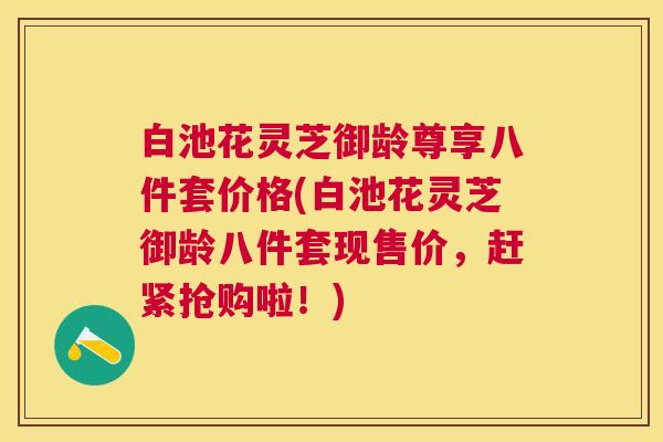 白池花灵芝御龄尊享八件套价格(白池花灵芝御龄八件套现售价,赶紧抢购啦!) 白池花灵芝御龄尊享八件套价格(白池花灵芝御龄八件套现售价,赶紧抢购啦!)