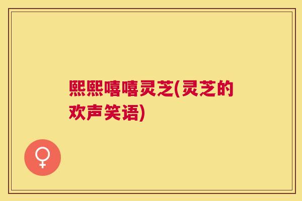 熙熙嘻嘻灵芝(灵芝的欢声笑语) 熙熙嘻嘻灵芝(灵芝的欢声笑语)
