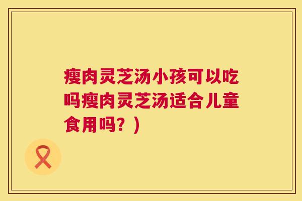 瘦肉灵芝汤小孩可以吃吗瘦肉灵芝汤适合儿童食用吗?) 瘦肉灵芝汤小孩可以吃吗瘦肉灵芝汤适合儿童食用吗?)