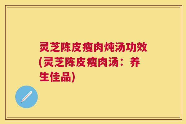 灵芝陈皮瘦肉炖汤功效(灵芝陈皮瘦肉汤：养生佳品)