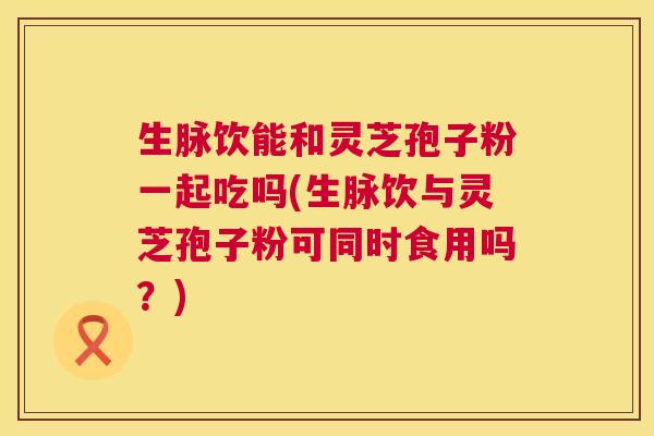 生脉饮能和灵芝孢子粉一起吃吗(生脉饮与灵芝孢子粉可同时食用吗?) 生脉饮能和灵芝孢子粉一起吃吗(生脉饮与灵芝孢子粉可同时食用吗?)