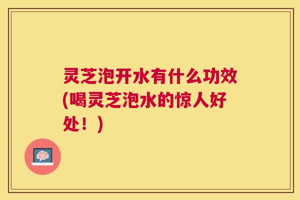 灵芝泡开水有什么功效(喝灵芝泡水的惊人好处！)