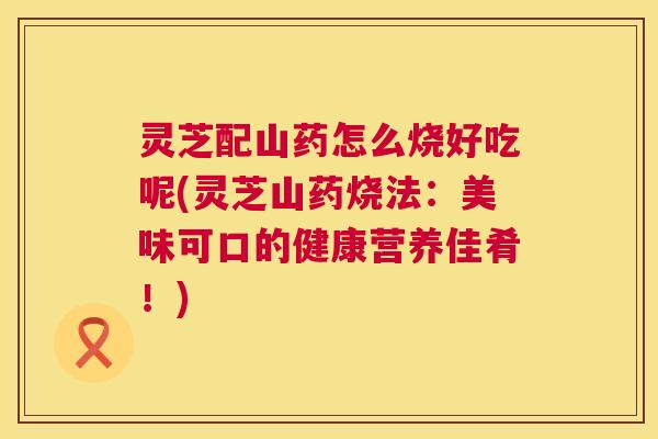 灵芝配山药怎么烧好吃呢(灵芝山药烧法:美味可口的健康营养佳肴!) 灵芝配山药怎么烧好吃呢(灵芝山药烧法:美味可口的健康营养佳肴!)