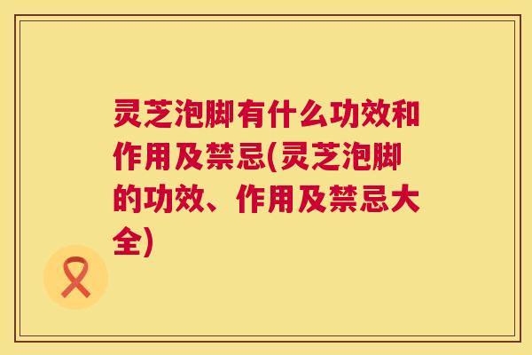 灵芝泡脚有什么功效和作用及禁忌(灵芝泡脚的功效、作用及禁忌大全)