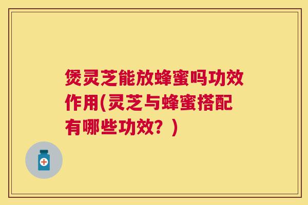 煲灵芝能放蜂蜜吗功效作用(灵芝与蜂蜜搭配有哪些功效？)