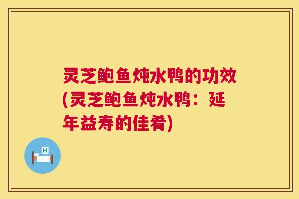 灵芝鲍鱼炖水鸭的功效(灵芝鲍鱼炖水鸭：延年益寿的佳肴)