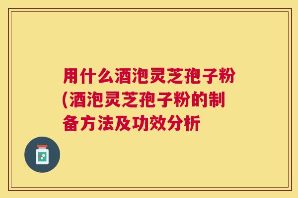 用什么酒泡灵芝孢子粉(酒泡灵芝孢子粉的制备方法及功效分析