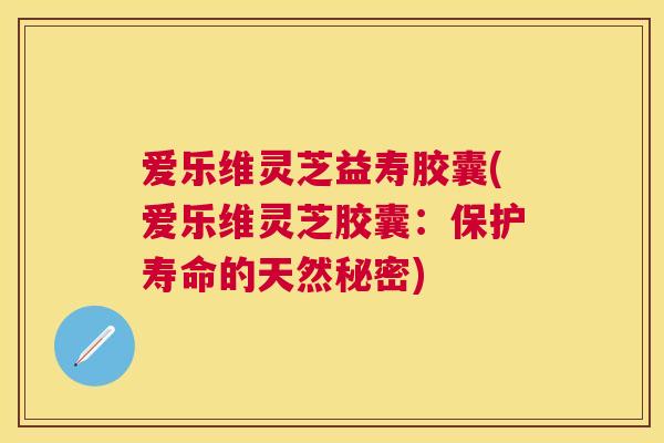 爱乐维灵芝益寿胶囊(爱乐维灵芝胶囊：保护寿命的天然秘密)