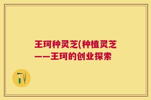 王珂种灵芝(种植灵芝——王珂的创业探索 王珂种灵芝(种植灵芝——王珂的创业探索