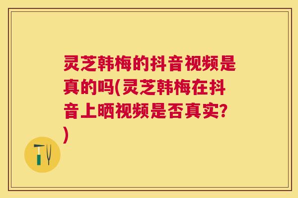灵芝韩梅的抖音视频是真的吗(灵芝韩梅在抖音上晒视频是否真实？)