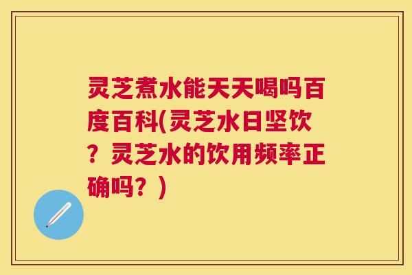 灵芝煮水能天天喝吗百度百科(灵芝水日坚饮?灵芝水的饮用频率正确吗?) 灵芝煮水能天天喝吗百度百科(灵芝水日坚饮?灵芝水的饮用频率正确吗?)