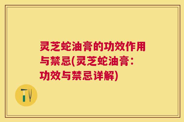 灵芝蛇油膏的功效作用与禁忌(灵芝蛇油膏:功效与禁忌详解) 灵芝蛇油膏的功效作用与禁忌(灵芝蛇油膏:功效与禁忌详解)