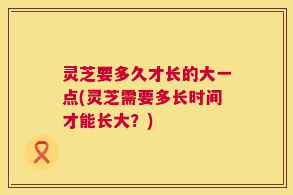 灵芝要多久才长的大一点(灵芝需要多长时间才能长大？)