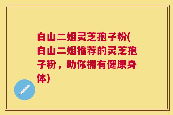 白山二姐灵芝孢子粉(白山二姐推荐的灵芝孢子粉,助你拥有健康身体) 白山二姐灵芝孢子粉(白山二姐推荐的灵芝孢子粉,助你拥有健康身体)