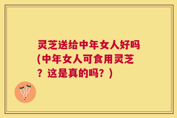灵芝送给中年女人好吗(中年女人可食用灵芝？这是真的吗？)