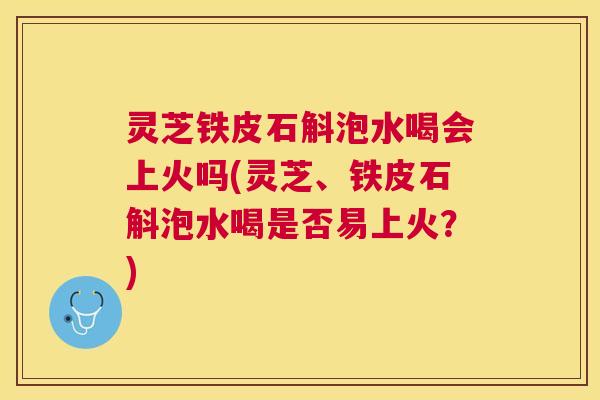 灵芝铁皮石斛泡水喝会上火吗(灵芝、铁皮石斛泡水喝是否易上火？)