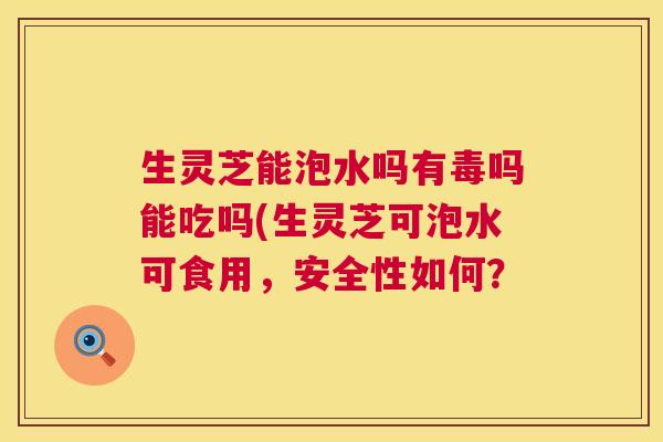 生灵芝能泡水吗有毒吗能吃吗(生灵芝可泡水可食用，安全性如何？