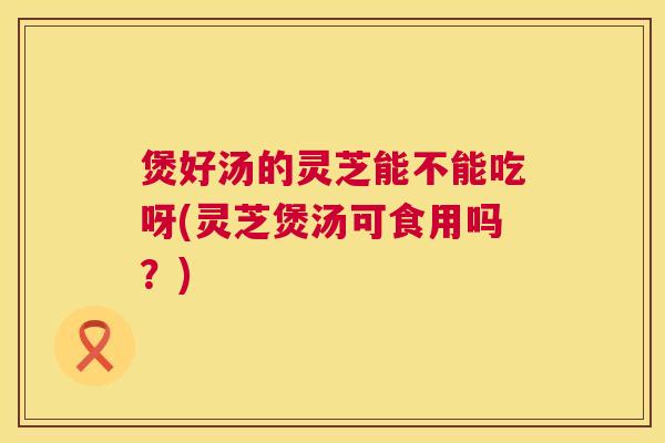 煲好汤的灵芝能不能吃呀(灵芝煲汤可食用吗?) 煲好汤的灵芝能不能吃呀(灵芝煲汤可食用吗?)