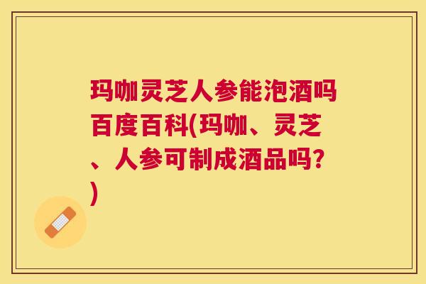 玛咖灵芝人参能泡酒吗百度百科(玛咖、灵芝、人参可制成酒品吗?) 玛咖灵芝人参能泡酒吗百度百科(玛咖、灵芝、人参可制成酒品吗?)