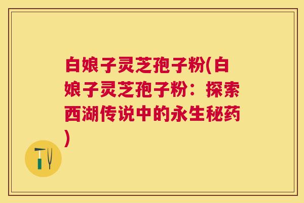 白娘子灵芝孢子粉(白娘子灵芝孢子粉：探索西湖传说中的永生秘药)