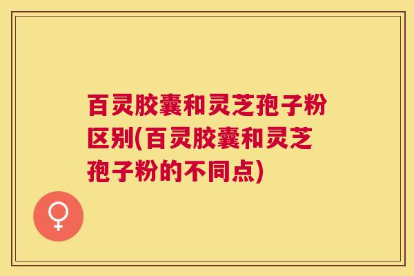 百灵胶囊和灵芝孢子粉区别(百灵胶囊和灵芝孢子粉的不同点) 百灵胶囊和灵芝孢子粉区别(百灵胶囊和灵芝孢子粉的不同点)