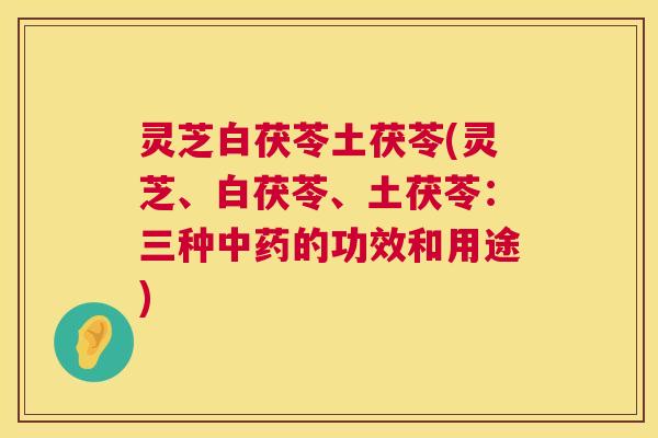 灵芝白茯苓土茯苓(灵芝、白茯苓、土茯苓:三种的功效和用途) 灵芝白茯苓土茯苓(灵芝、白茯苓、土茯苓:三种的功效和用途)