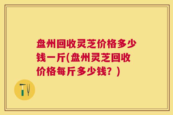 盘州回收灵芝价格多少钱一斤(盘州灵芝回收价格每斤多少钱?) 盘州回收灵芝价格多少钱一斤(盘州灵芝回收价格每斤多少钱?)