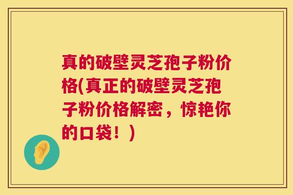 真的破壁灵芝孢子粉价格(真正的破壁灵芝孢子粉价格解密，惊艳你的口袋！)