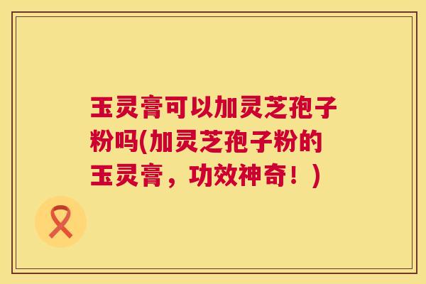 玉灵膏可以加灵芝孢子粉吗(加灵芝孢子粉的玉灵膏，功效神奇！)