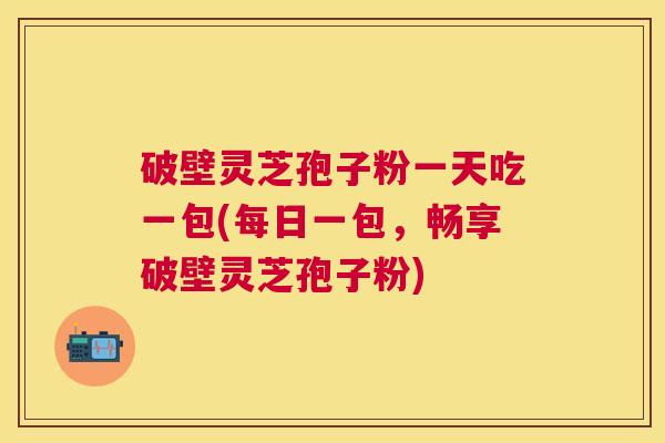 破壁灵芝孢子粉一天吃一包(每日一包,畅享破壁灵芝孢子粉) 破壁灵芝孢子粉一天吃一包(每日一包,畅享破壁灵芝孢子粉)