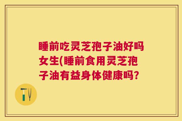 睡前吃灵芝孢子油好吗女生(睡前食用灵芝孢子油有益身体健康吗? 睡前吃灵芝孢子油好吗女生(睡前食用灵芝孢子油有益身体健康吗?