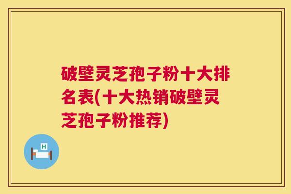 破壁灵芝孢子粉十大排名表(十大热销破壁灵芝孢子粉推荐)