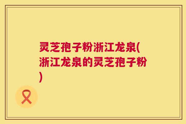 灵芝孢子粉浙江龙泉(浙江龙泉的灵芝孢子粉)