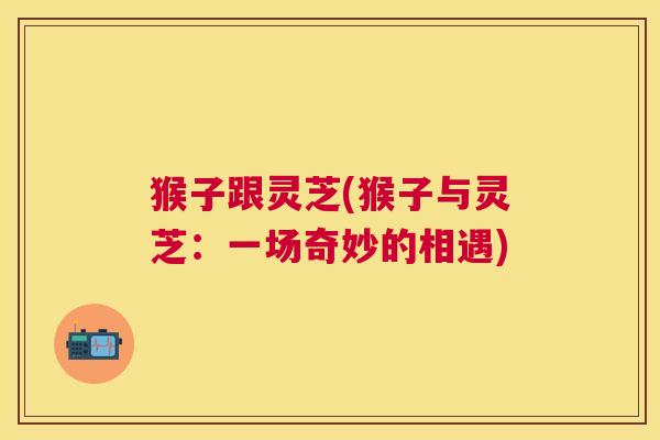 猴子跟灵芝(猴子与灵芝:一场奇妙的相遇) 猴子跟灵芝(猴子与灵芝:一场奇妙的相遇)