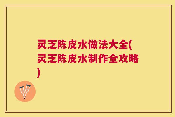 灵芝陈皮水做法大全(灵芝陈皮水制作全攻略) 灵芝陈皮水做法大全(灵芝陈皮水制作全攻略)
