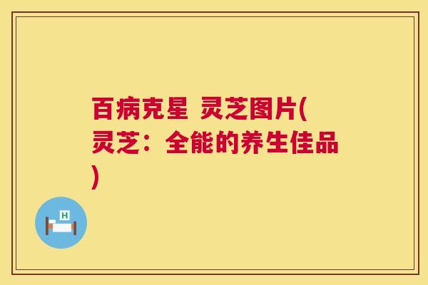百克星 灵芝图片(灵芝:全能的养生佳品) 百克星 灵芝图片(灵芝:全能的养生佳品)
