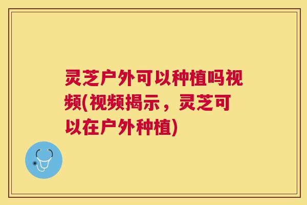 灵芝户外可以种植吗视频(视频揭示,灵芝可以在户外种植) 灵芝户外可以种植吗视频(视频揭示,灵芝可以在户外种植)