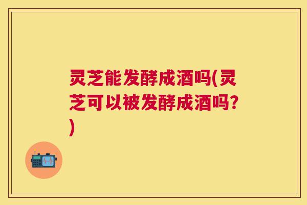 灵芝能发酵成酒吗(灵芝可以被发酵成酒吗？)