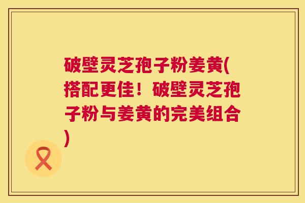 破壁灵芝孢子粉姜黄(搭配更佳！破壁灵芝孢子粉与姜黄的完美组合)