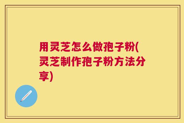 用灵芝怎么做孢子粉(灵芝制作孢子粉方法分享)