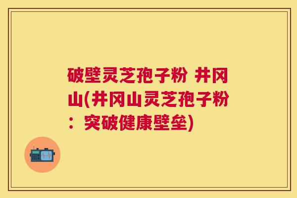 破壁灵芝孢子粉 井冈山(井冈山灵芝孢子粉:突破健康壁垒) 破壁灵芝孢子粉 井冈山(井冈山灵芝孢子粉:突破健康壁垒)