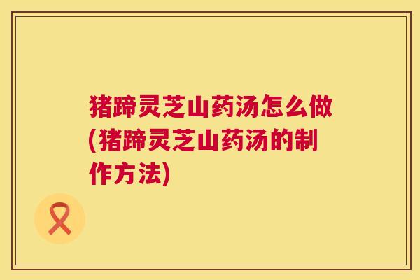 猪蹄灵芝山药汤怎么做(猪蹄灵芝山药汤的制作方法) 猪蹄灵芝山药汤怎么做(猪蹄灵芝山药汤的制作方法)