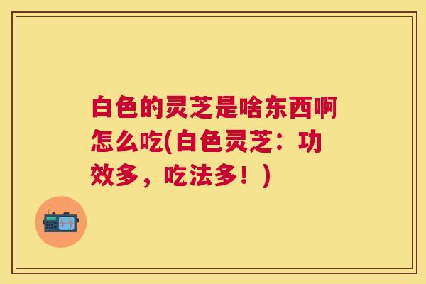 白色的灵芝是啥东西啊怎么吃(白色灵芝：功效多，吃法多！)