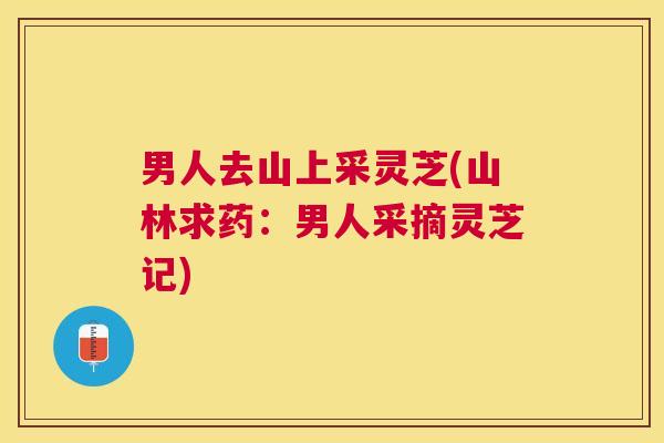 男人去山上采灵芝(山林求药：男人采摘灵芝记)