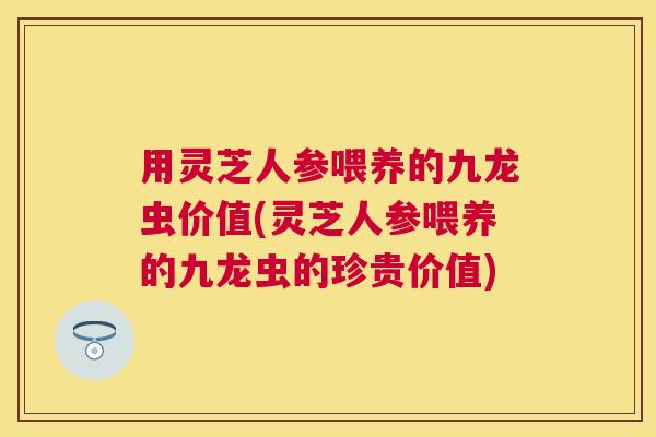 用灵芝人参喂养的九龙虫价值(灵芝人参喂养的九龙虫的珍贵价值)