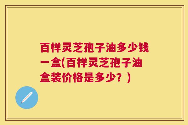 百样灵芝孢子油多少钱一盒(百样灵芝孢子油盒装价格是多少?) 百样灵芝孢子油多少钱一盒(百样灵芝孢子油盒装价格是多少?)