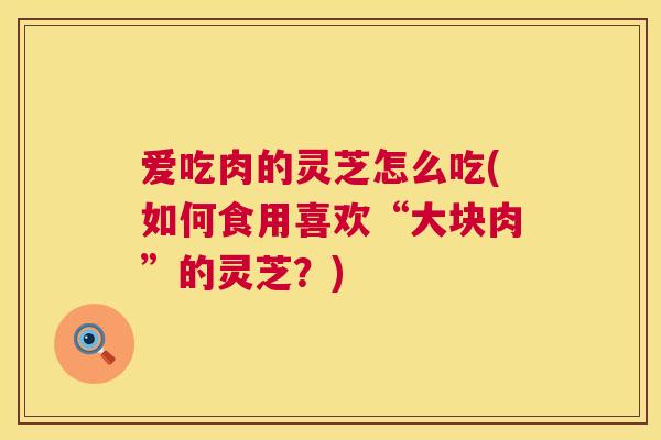 爱吃肉的灵芝怎么吃(如何食用喜欢“大块肉”的灵芝？)