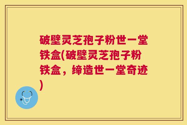 破壁灵芝孢子粉世一堂铁盒(破壁灵芝孢子粉铁盒,缔造世一堂奇迹) 破壁灵芝孢子粉世一堂铁盒(破壁灵芝孢子粉铁盒,缔造世一堂奇迹)