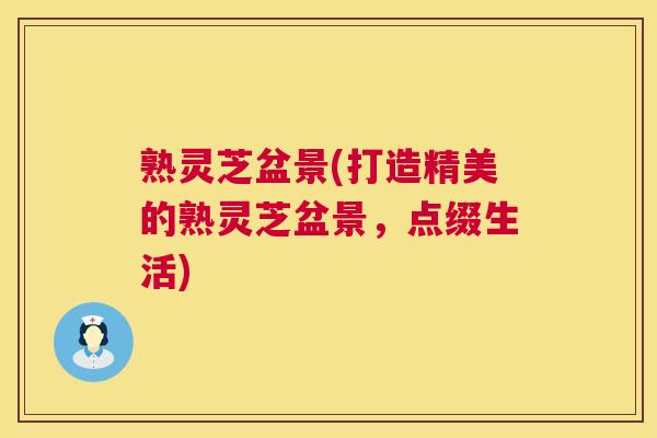 熟灵芝盆景(打造精美的熟灵芝盆景,点缀生活) 熟灵芝盆景(打造精美的熟灵芝盆景,点缀生活)