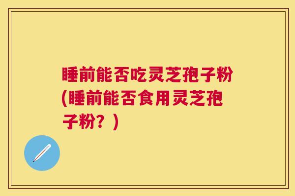 睡前能否吃灵芝孢子粉(睡前能否食用灵芝孢子粉？)